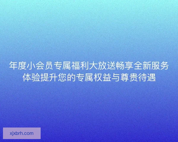 年度小会员专属福利大放送畅享全新服务体验提升您的专属权益与尊贵待遇