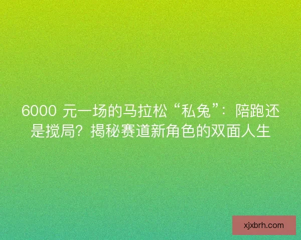 6000 元一场的马拉松 “私兔”：陪跑还是搅局？揭秘赛道新角色的双面人生