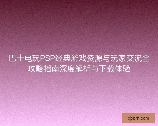 巴士电玩PSP经典游戏资源与玩家交流全攻略指南深度解析与下载体验