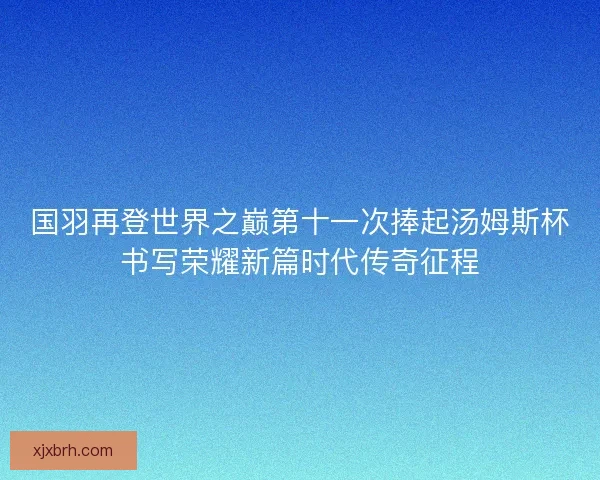 国羽再登世界之巅第十一次捧起汤姆斯杯书写荣耀新篇时代传奇征程