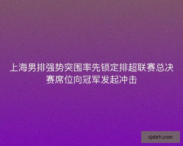 上海男排强势突围率先锁定排超联赛总决赛席位向冠军发起冲击