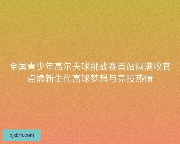 全国青少年高尔夫球挑战赛首站圆满收官点燃新生代高球梦想与竞技热情 全国青少年高尔夫球挑战赛首站圆满收官点燃新生代高球梦想与竞技热情