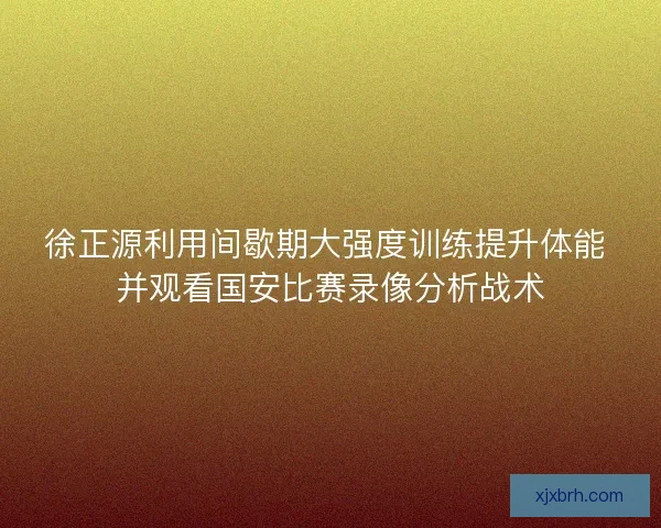 徐正源利用间歇期大强度训练提升体能 并观看国安比赛录像分析战术
