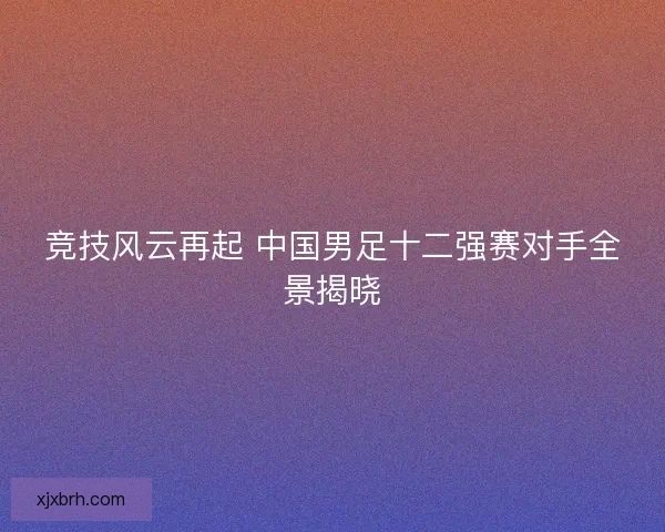 竞技风云再起 中国男足十二强赛对手全景揭晓
