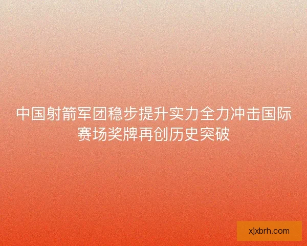 中国射箭军团稳步提升实力全力冲击国际赛场奖牌再创历史突破