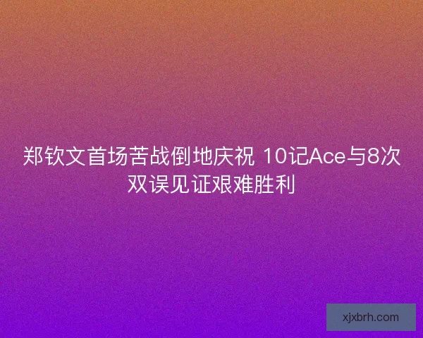 郑钦文首场苦战倒地庆祝 10记Ace与8次双误见证艰难胜利 郑钦文首场苦战倒地庆祝 10记Ace与8次双误见证艰难胜利