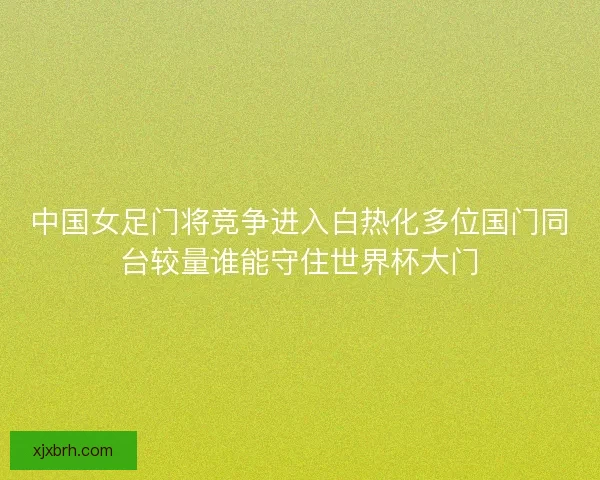 中国女足门将竞争进入白热化多位国门同台较量谁能守住世界杯大门