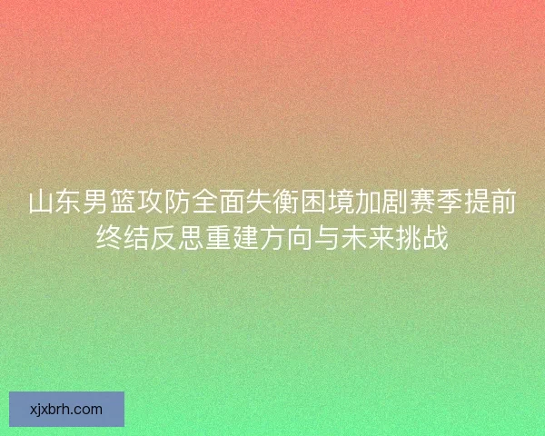 山东男篮攻防全面失衡困境加剧赛季提前终结反思重建方向与未来挑战