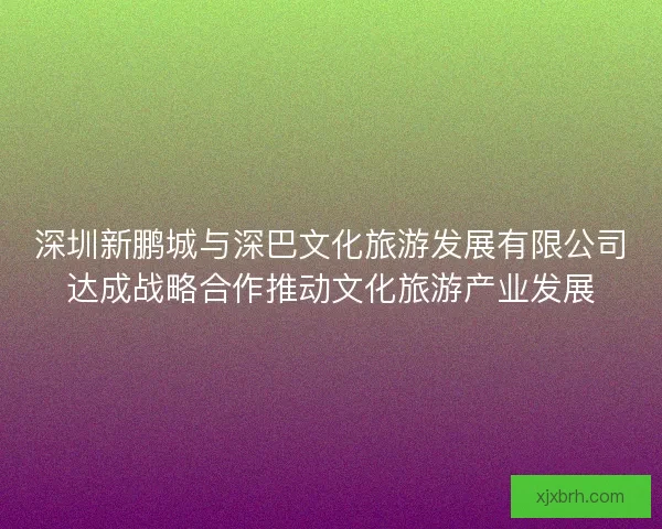 深圳新鹏城与深巴文化旅游发展有限公司达成战略合作推动文化旅游产业发展