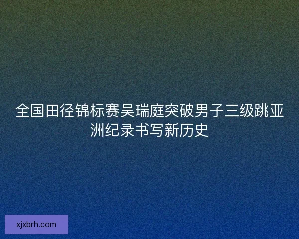 全国田径锦标赛吴瑞庭突破男子三级跳亚洲纪录书写新历史