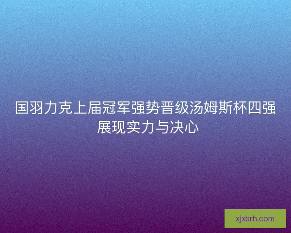 国羽力克上届冠军强势晋级汤姆斯杯四强 展现实力与决心 国羽力克上届冠军强势晋级汤姆斯杯四强 展现实力与决心