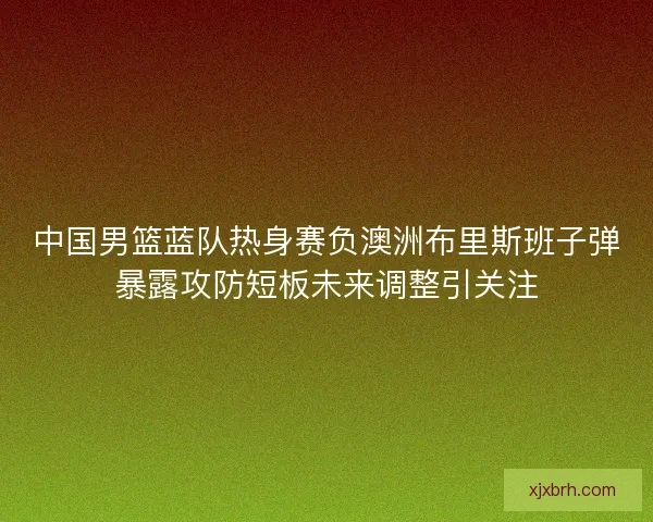 中国男篮蓝队热身赛负澳洲布里斯班子弹暴露攻防短板未来调整引关注